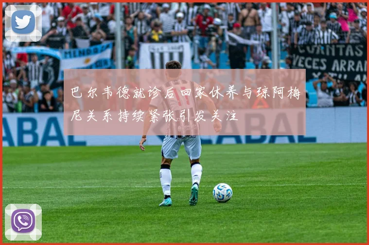 巴尔韦德就诊后回家休养与琼阿梅尼关系持续紧张引发关注