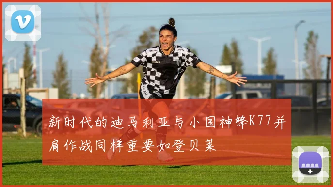 新时代的迪马利亚与小国神锋K77并肩作战同样重要如登贝莱