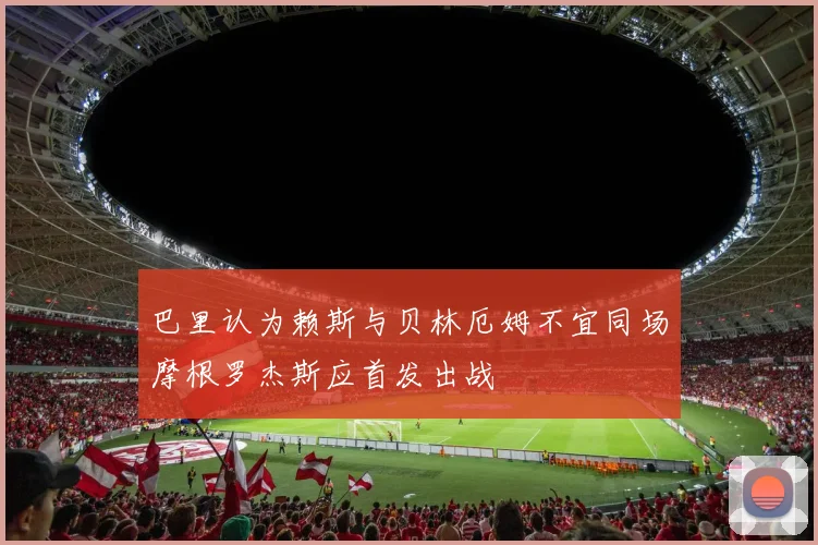 巴里认为赖斯与贝林厄姆不宜同场摩根罗杰斯应首发出战