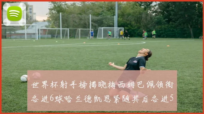 世界杯射手榜揭晓梅西姆巴佩领衔各进6球哈兰德凯恩紧随其后各进5球