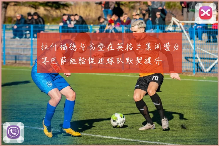 拉什福德与戈登在英格兰集训营分享巴萨经验促进球队默契提升