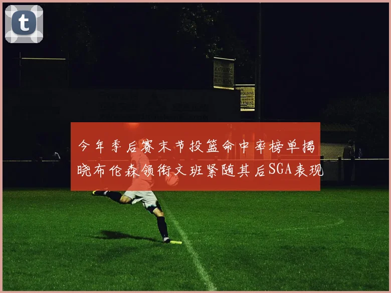 今年季后赛末节投篮命中率榜单揭晓布伦森领衔文班紧随其后SGA表现不俗