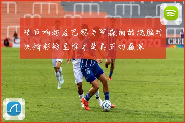 哨声响起后巴黎与阿森纳的烧脑对决精彩纷呈谁才是真正的赢家