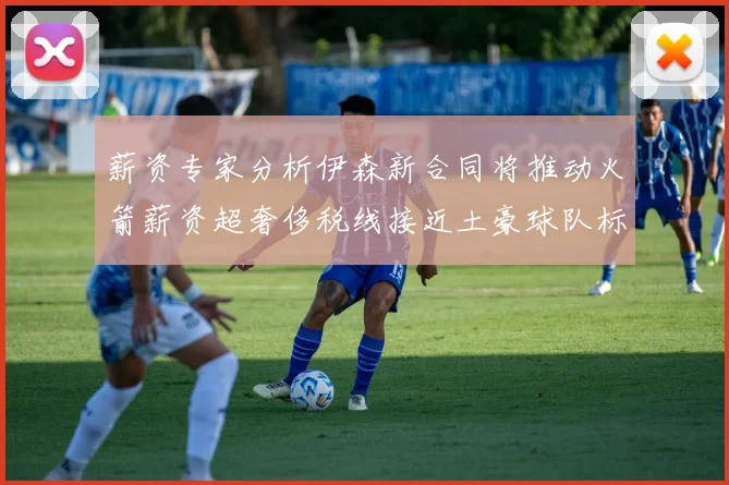 薪资专家分析伊森新合同将推动火箭薪资超奢侈税线接近土豪球队标准