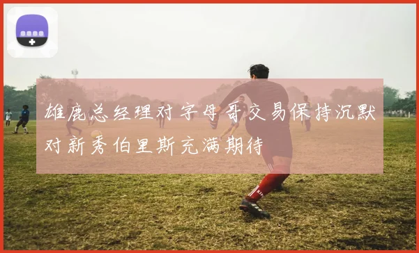雄鹿总经理对字母哥交易保持沉默对新秀伯里斯充满期待