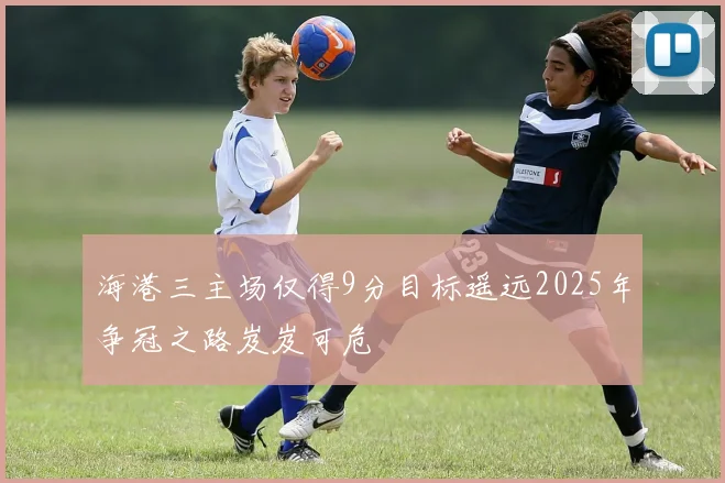 海港三主场仅得9分目标遥远2025年争冠之路岌岌可危