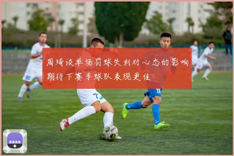 周琦谈单场罚球失利对心态的影响期待下赛季球队表现更佳