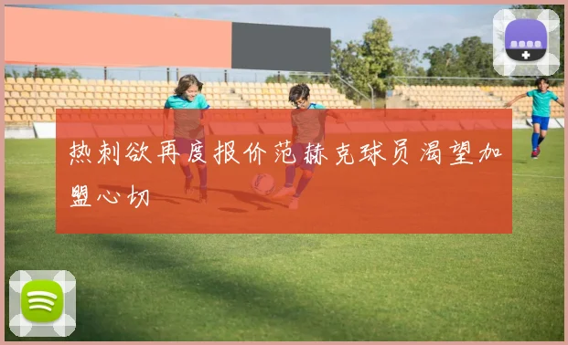热刺欲再度报价范赫克球员渴望加盟心切