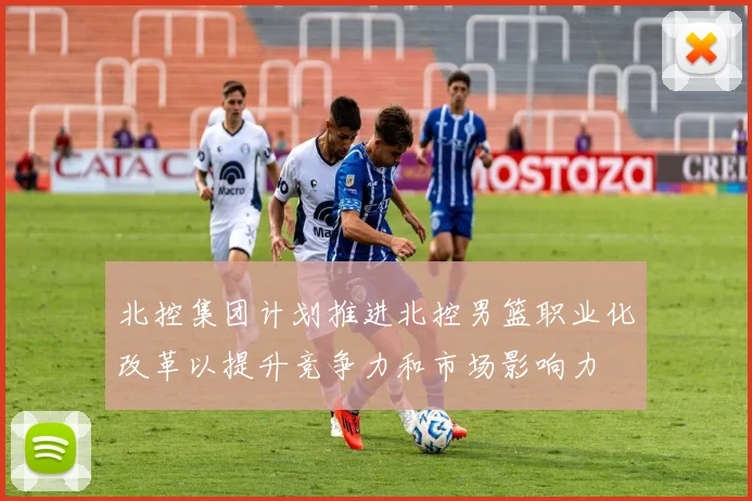 北控集团计划推进北控男篮职业化改革以提升竞争力和市场影响力